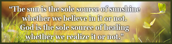 The sun is the sole source of sunshine whether we believe in it or not.  God is the sole source of healing whether we realize it or not." 
