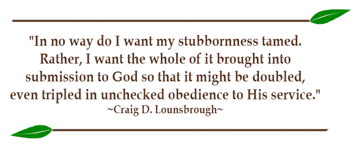 "In no way do I want my stubbornness tamed. Rather, I want the whole of it brought into submission to God so that it might be doubled, even tripled in unchecked obedience to His service." ~Craig D. Lounsbrough~