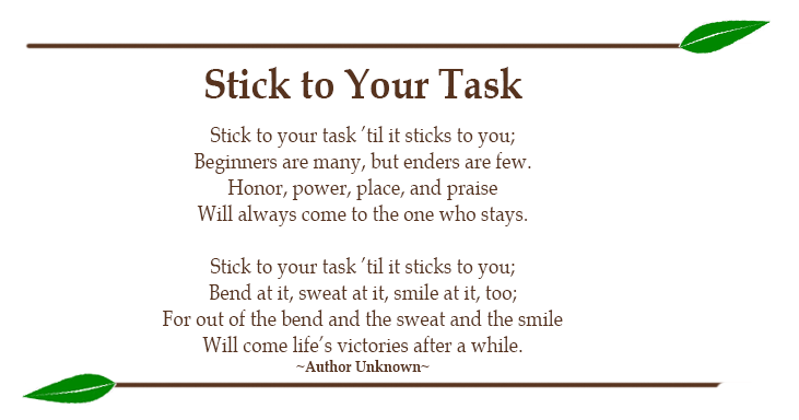 Stick to Your Task Stick to your task ’til it sticks to you; Beginners are many, but enders are few. Honor, power, place, and praise Will always come to the one who stays. Stick to your task ’til it sticks to you; Bend at it, sweat at it, smile at it, too; For out of the bend and the sweat and the smile Will come life’s victories after a while. ~Author Unknown~